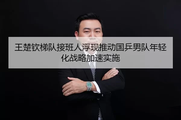 王楚钦梯队接班人浮现推动国乒男队年轻化战略加速实施
