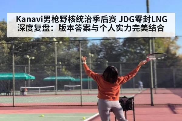 Kanavi男枪野核统治季后赛 JDG零封LNG深度复盘:版本答案与个人实力完美结合