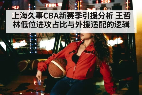 上海久事CBA新赛季引援分析 王哲林低位进攻占比与外援适配的逻辑