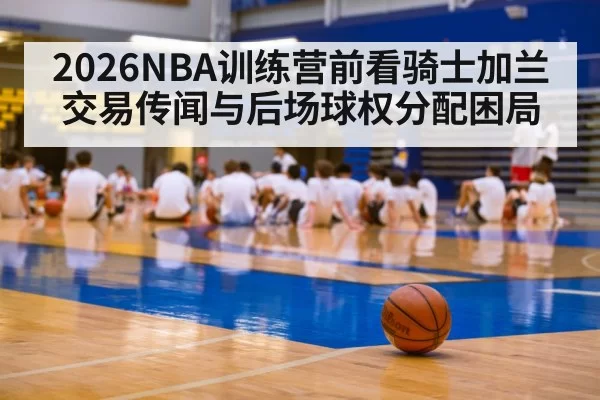 2026NBA训练营前看骑士加兰交易传闻与后场球权分配困局
